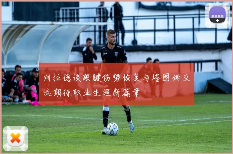 利拉德谈跟腱伤势恢复与塔图姆交流期待职业生涯新篇章