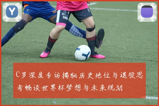C罗深度专访揭秘历史地位与退役思考畅谈世界杯梦想与未来规划