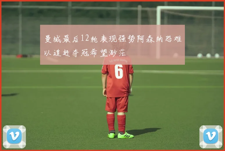 曼城最后12轮表现强势阿森纳恐难以追赶夺冠希望渺茫