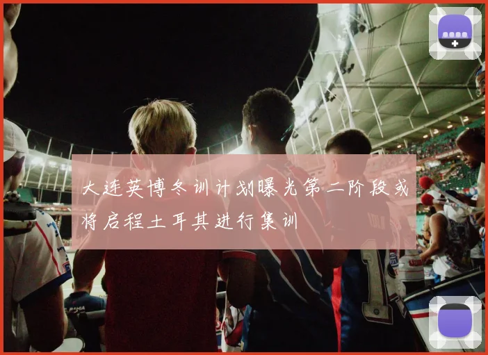 大连英博冬训计划曝光第二阶段或将启程土耳其进行集训