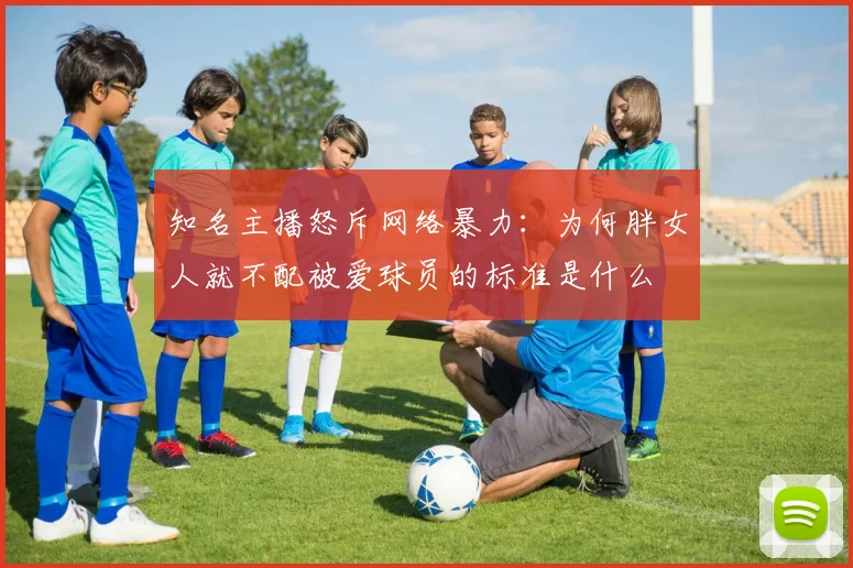 知名主播怒斥网络暴力：为何胖女人就不配被爱球员的标准是什么
