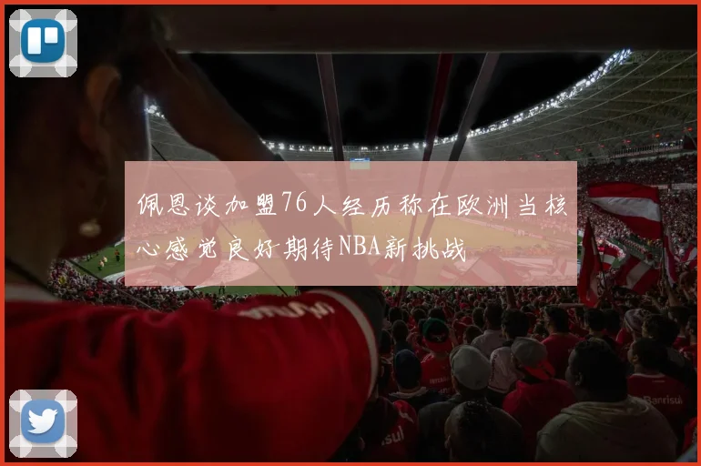 佩恩谈加盟76人经历称在欧洲当核心感觉良好期待NBA新挑战