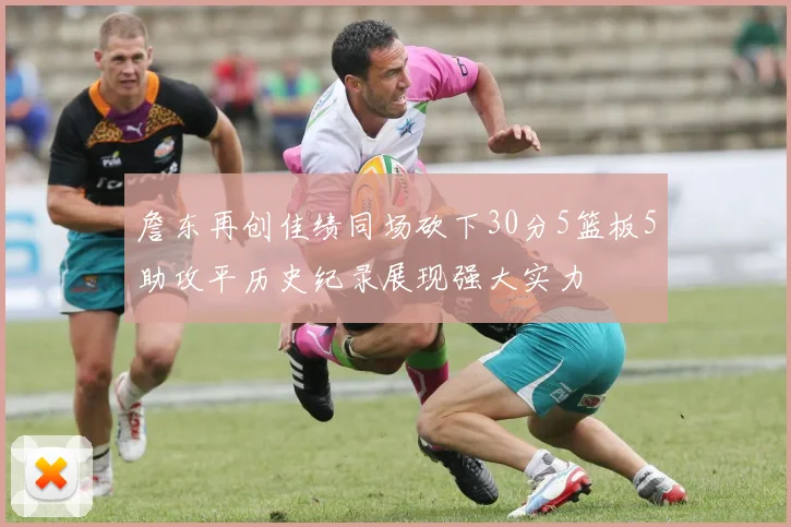 詹东再创佳绩同场砍下30分5篮板5助攻平历史纪录展现强大实力