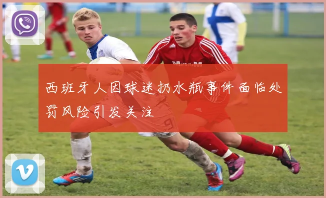 西班牙人因球迷扔水瓶事件面临处罚风险引发关注