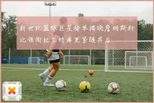 新世纪篮球巨星榜单揭晓詹姆斯科比领衔杜兰特库里紧随其后