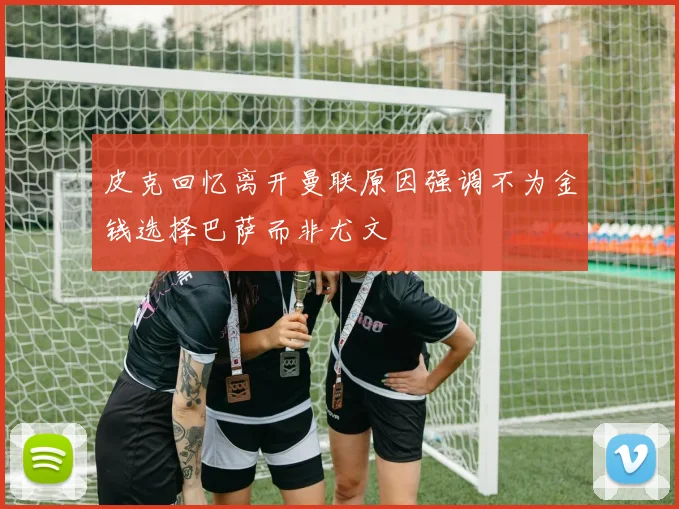 皮克回忆离开曼联原因强调不为金钱选择巴萨而非尤文