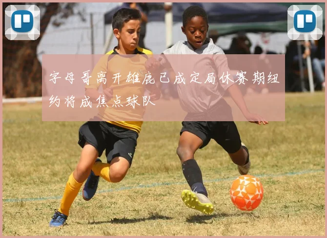字母哥离开雄鹿已成定局休赛期纽约将成焦点球队